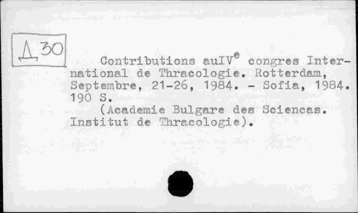 ﻿Contributions auIVe congres International de Thracologie. Rotterdam, Septembre, 21-26, 1984. - Sofia, 1984. 190 S.
(Academie Bulgare des Sciencas. Institut de Thracologie).